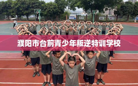 濮阳市台前青少年叛逆特训学校 濮阳市台前青少年叛逆特训学校