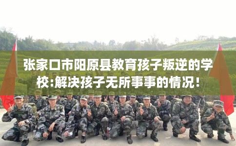 张家口市阳原县教育孩子叛逆的学校:解决孩子无所事事的情况！