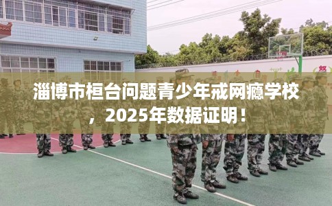 淄博市桓台问题青少年戒网瘾学校,2025年数据证明! 淄博市桓台问题青少年戒网瘾学校,2025年数据证明!
