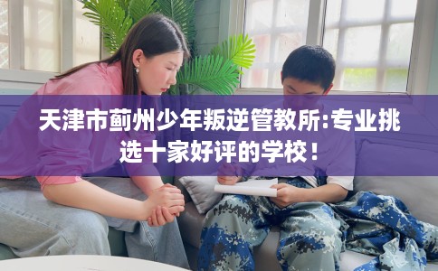 天津市蓟州少年叛逆管教所:专业挑选十家好评的学校! 天津市蓟州少年叛逆管教所:专业挑选十家好评的学校!