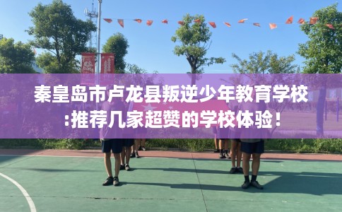秦皇岛市卢龙县叛逆少年教育学校:推荐几家超赞的学校体验！