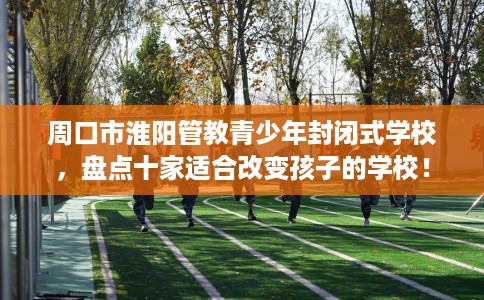 周口市淮阳管教青少年封闭式学校，盘点十家适合改变孩子的学校！