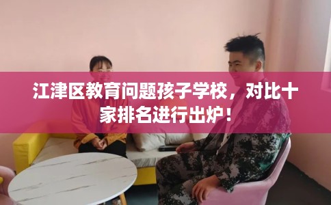 江津区教育问题孩子学校,对比十家排名进行出炉! 江津区教育问题孩子学校,对比十家排名进行出炉!