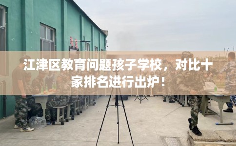 江津区教育问题孩子学校，对比十家排名进行出炉！