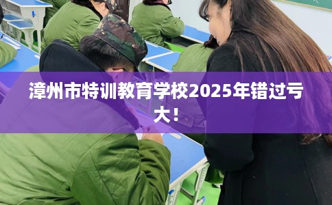 漳州市特训教育学校2025年错过亏大! 漳州市特训教育学校2025年错过亏大!