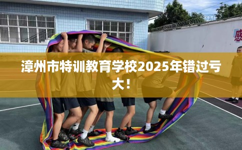 漳州市特训教育学校2025年错过亏大! 漳州市特训教育学校2025年错过亏大!