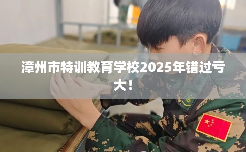 漳州市特训教育学校2025年错过亏大！
