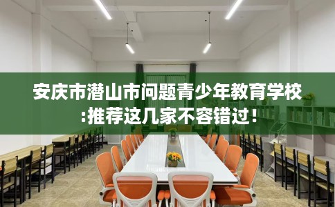 安庆市潜山市问题青少年教育学校:推荐这几家不容错过! 安庆市潜山市问题青少年教育学校:推荐这几家不容错过!
