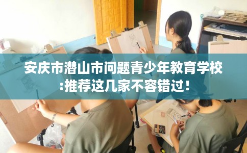安庆市潜山市问题青少年教育学校:推荐这几家不容错过！