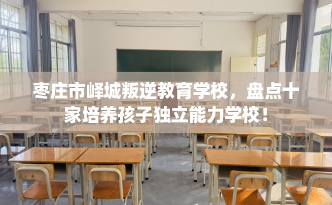 枣庄市峄城叛逆教育学校,盘点十家培养孩子独立能力学校! 枣庄市峄城叛逆教育学校,盘点十家培养孩子独立能力学校!