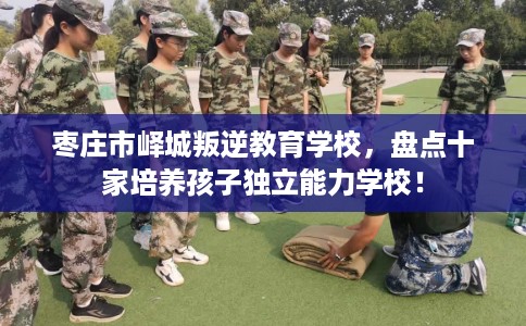 枣庄市峄城叛逆教育学校，盘点十家培养孩子独立能力学校！