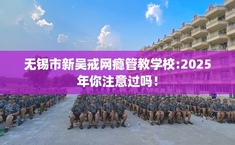 无锡市新吴戒网瘾管教学校:2025年你注意过吗! 无锡市新吴戒网瘾管教学校:2025年你注意过吗!