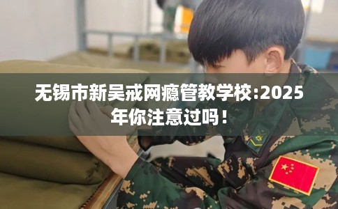 无锡市新吴戒网瘾管教学校:2025年你注意过吗！