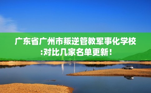 广东省广州市叛逆管教军事化学校:对比几家名单更新！