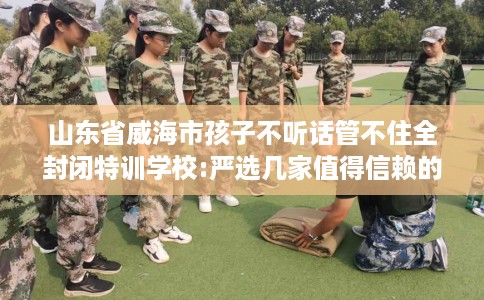 山东省威海市孩子不听话管不住全封闭特训学校:严选几家值得信赖的学校! 山东省威海市孩子不听话管不住全封闭特训学校:严选几家值得信赖的学校!