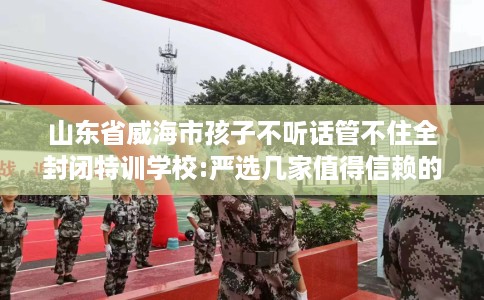 山东省威海市孩子不听话管不住全封闭特训学校:严选几家值得信赖的学校! 山东省威海市孩子不听话管不住全封闭特训学校:严选几家值得信赖的学校!