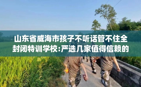 山东省威海市孩子不听话管不住全封闭特训学校:严选几家值得信赖的学校! 山东省威海市孩子不听话管不住全封闭特训学校:严选几家值得信赖的学校!
