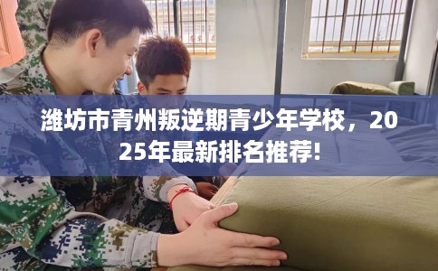 潍坊市青州叛逆期青少年学校，2025年最新排名推荐!