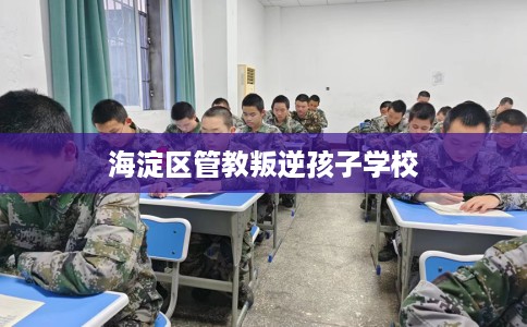 海淀区管教叛逆孩子学校 海淀区管教叛逆孩子学校