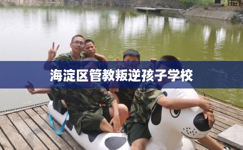 海淀区管教叛逆孩子学校 海淀区管教叛逆孩子学校