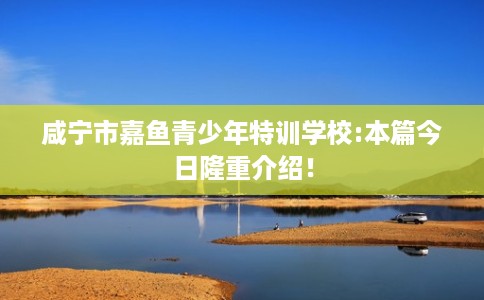 咸宁市嘉鱼青少年特训学校:本篇今日隆重介绍! 咸宁市嘉鱼青少年特训学校:本篇今日隆重介绍!