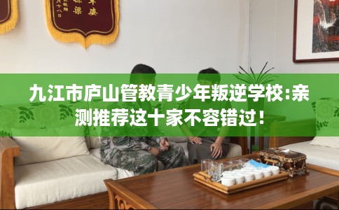 九江市庐山管教青少年叛逆学校:亲测推荐这十家不容错过! 九江市庐山管教青少年叛逆学校:亲测推荐这十家不容错过!