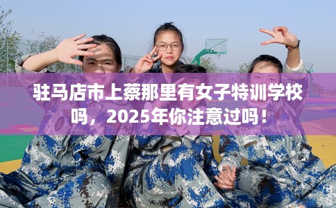 驻马店市上蔡那里有女子特训学校吗，2025年你注意过吗！