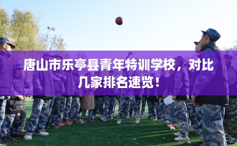 唐山市乐亭县青年特训学校,对比几家排名速览! 唐山市乐亭县青年特训学校,对比几家排名速览!