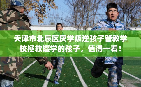 天津市北辰区厌学叛逆孩子管教学校拯救辍学的孩子,值得一看! 天津市北辰区厌学叛逆孩子管教学校拯救辍学的孩子,值得一看!