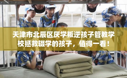 天津市北辰区厌学叛逆孩子管教学校拯救辍学的孩子,值得一看! 天津市北辰区厌学叛逆孩子管教学校拯救辍学的孩子,值得一看!