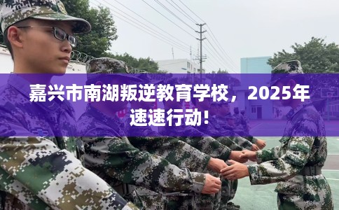 嘉兴市南湖叛逆教育学校,2025年速速行动! 嘉兴市南湖叛逆教育学校,2025年速速行动!