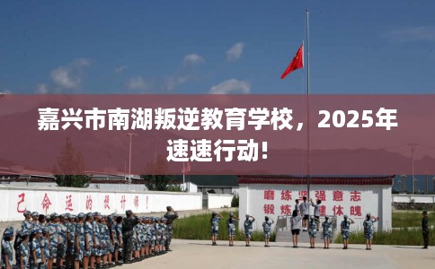 嘉兴市南湖叛逆教育学校，2025年速速行动!