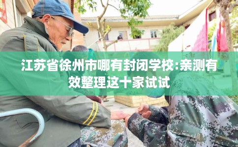 江苏省徐州市哪有封闭学校:亲测有效整理这十家试试 江苏省徐州市哪有封闭学校:亲测有效整理这十家试试
