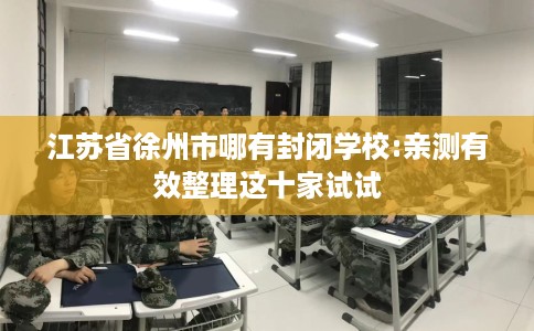 江苏省徐州市哪有封闭学校:亲测有效整理这十家试试