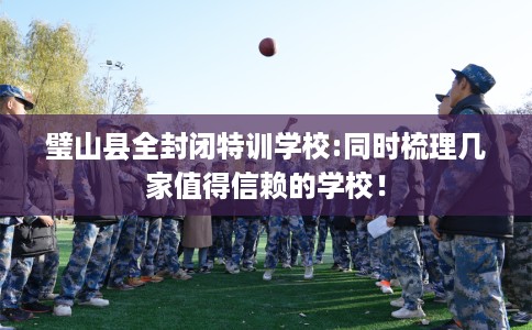 璧山县全封闭特训学校:同时梳理几家值得信赖的学校! 璧山县全封闭特训学校:同时梳理几家值得信赖的学校!