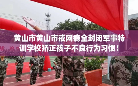 黄山市黄山市戒网瘾全封闭军事特训学校矫正孩子不良行为习惯！