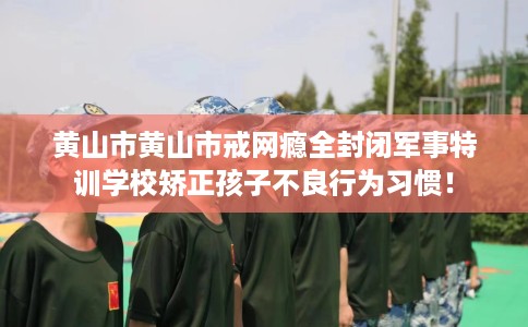 黄山市黄山市戒网瘾全封闭军事特训学校矫正孩子不良行为习惯！