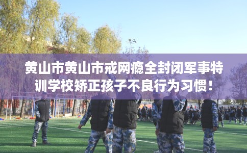 黄山市黄山市戒网瘾全封闭军事特训学校矫正孩子不良行为习惯！