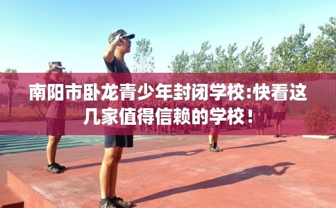 南阳市卧龙青少年封闭学校:快看这几家值得信赖的学校! 南阳市卧龙青少年封闭学校:快看这几家值得信赖的学校!