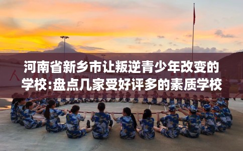 河南省新乡市让叛逆青少年改变的学校:盘点几家受好评多的素质学校 河南省新乡市让叛逆青少年改变的学校:盘点几家受好评多的素质学校