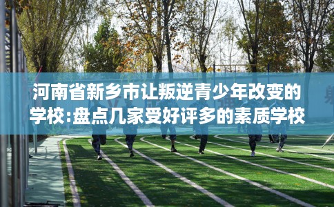 河南省新乡市让叛逆青少年改变的学校:盘点几家受好评多的素质学校 河南省新乡市让叛逆青少年改变的学校:盘点几家受好评多的素质学校