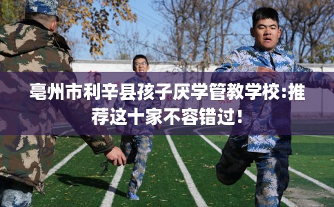 亳州市利辛县孩子厌学管教学校:推荐这十家不容错过! 亳州市利辛县孩子厌学管教学校:推荐这十家不容错过!