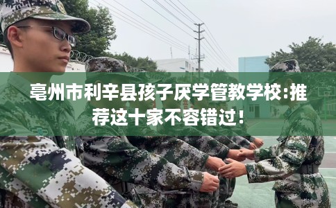 亳州市利辛县孩子厌学管教学校:推荐这十家不容错过! 亳州市利辛县孩子厌学管教学校:推荐这十家不容错过!