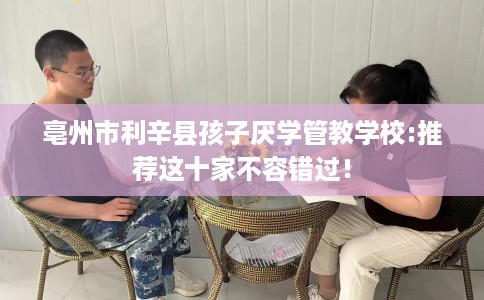 亳州市利辛县孩子厌学管教学校:推荐这十家不容错过！