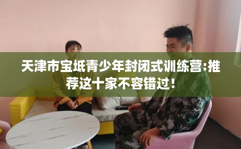 天津市宝坻青少年封闭式训练营:推荐这十家不容错过! 天津市宝坻青少年封闭式训练营:推荐这十家不容错过!