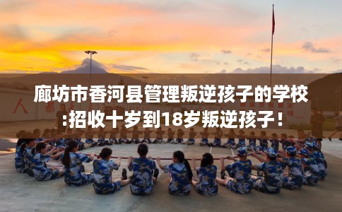 廊坊市香河县管理叛逆孩子的学校:招收十岁到18岁叛逆孩子! 廊坊市香河县管理叛逆孩子的学校:招收十岁到18岁叛逆孩子!