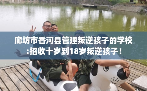 廊坊市香河县管理叛逆孩子的学校:招收十岁到18岁叛逆孩子！