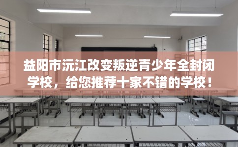 益阳市沅江改变叛逆青少年全封闭学校，给您推荐十家不错的学校！