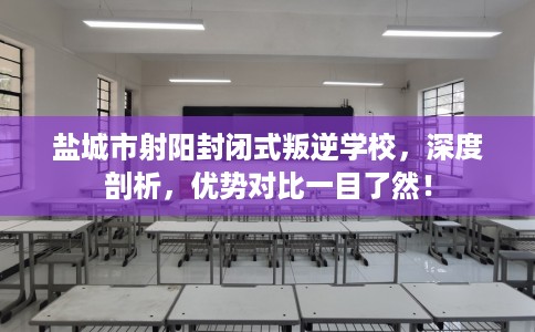 盐城市射阳封闭式叛逆学校，深度剖析，优势对比一目了然！