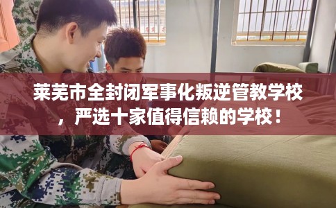 莱芜市全封闭军事化叛逆管教学校，严选十家值得信赖的学校！